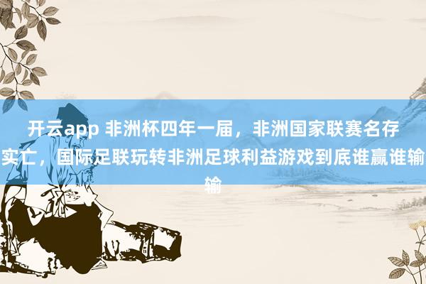 开云app 非洲杯四年一届，非洲国家联赛名存实亡，国际足联玩转非洲足球利益游戏到底谁赢谁输