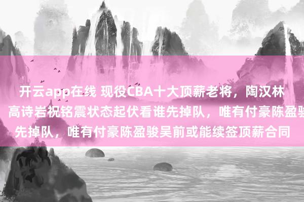 开云app在线 现役CBA十大顶薪老将,陶汉林郭艾伦年纪偏大难续约,高诗岩祝铭震状态起伏看谁先掉队,唯有付豪陈盈骏吴前或能续签顶薪合同