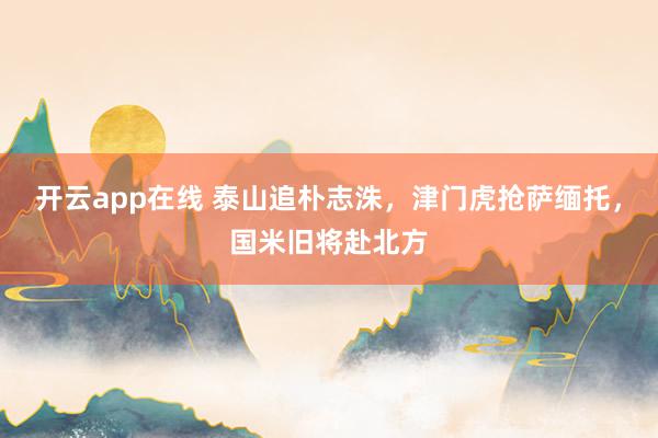 开云app在线 泰山追朴志洙,津门虎抢萨缅托,国米旧将赴北方