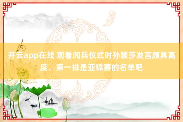 开云app在线 观看阅兵仪式时孙颖莎发言颇具高度,第一排是亚锦赛的名单吧