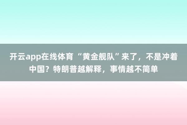 开云app在线体育 “黄金舰队”来了，不是冲着中国？特朗普越解释，事情越不简单