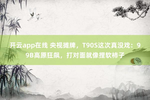 开云app在线 央视摊牌，T90S这次真没戏：99B高原狂飙，打对面就像捏软柿子