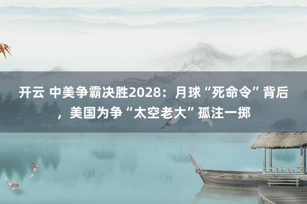 开云 中美争霸决胜2028：月球“死命令”背后，美国为争“太空老大”孤注一掷