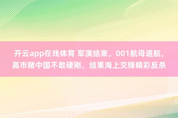 开云app在线体育 军演结束,001航母返航,高市赌中国不敢硬刚,结果海上交锋精彩反杀