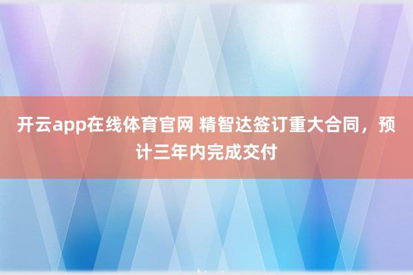 开云app在线体育官网 精智达签订重大合同,预计三年内完成交付