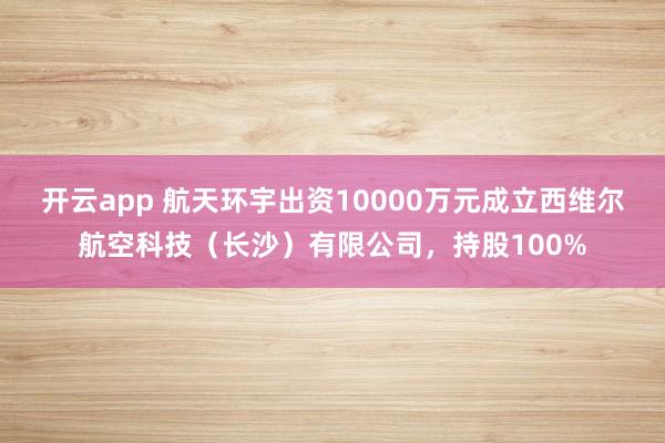 开云app 航天环宇出资10000万元成立西维尔航空科技（长沙）有限公司，持股100%
