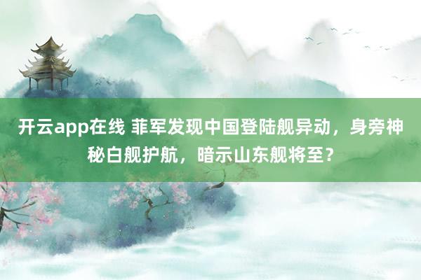 开云app在线 菲军发现中国登陆舰异动，身旁神秘白舰护航，暗示山东舰将至？