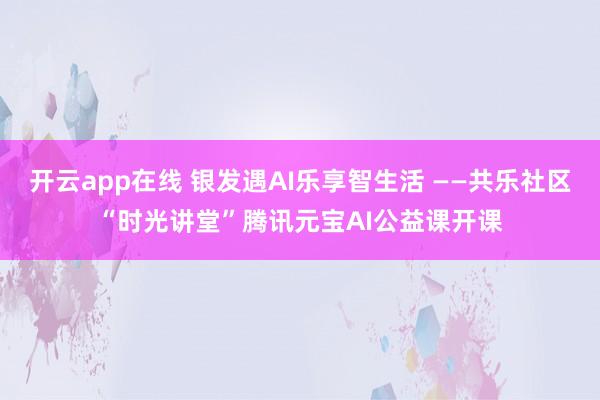 开云app在线 银发遇AI乐享智生活 ——共乐社区“时光讲堂”腾讯元宝AI公益课开课