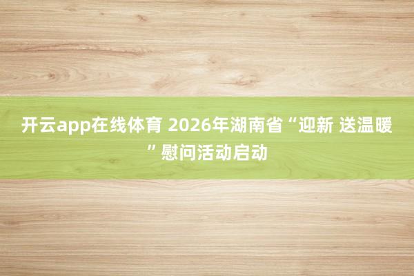 开云app在线体育 2026年湖南省“迎新 送温暖”慰问活动启动