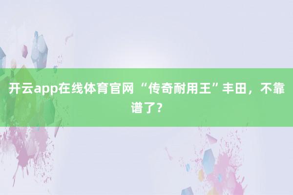 开云app在线体育官网 “传奇耐用王”丰田，不靠谱了？