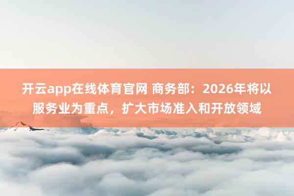 开云app在线体育官网 商务部：2026年将以服务业为重点，扩大市场准入和开放领域