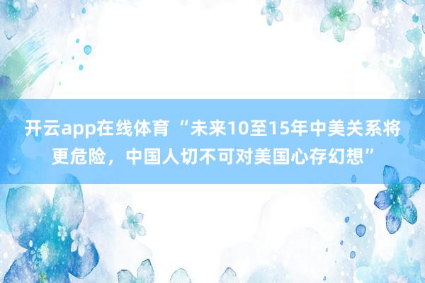 开云app在线体育 “未来10至15年中美关系将更危险，中国人切不可对美国心存幻想”