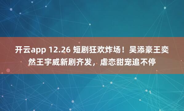 开云app 12.26 短剧狂欢炸场！吴添豪王奕然王宇威新剧齐发，虐恋甜宠追不停
