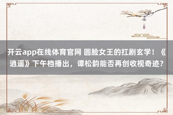 开云app在线体育官网 圆脸女王的扛剧玄学!《逍遥》下午档播出,谭松韵能否再创收视奇迹?