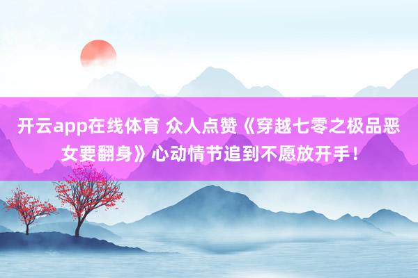开云app在线体育 众人点赞《穿越七零之极品恶女要翻身》心动情节追到不愿放开手！