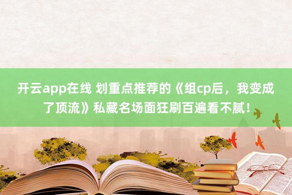 开云app在线 划重点推荐的《组cp后，我变成了顶流》私藏名场面狂刷百遍看不腻！