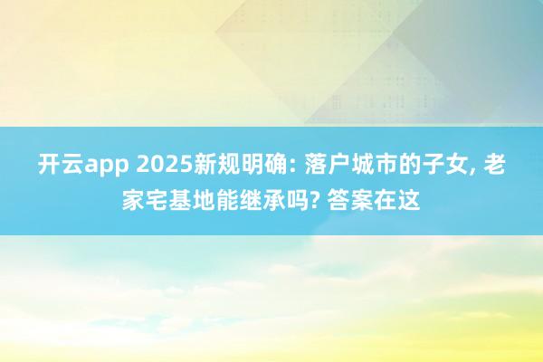 开云app 2025新规明确: 落户城市的子女， 老家宅基地能继承吗? 答案在这