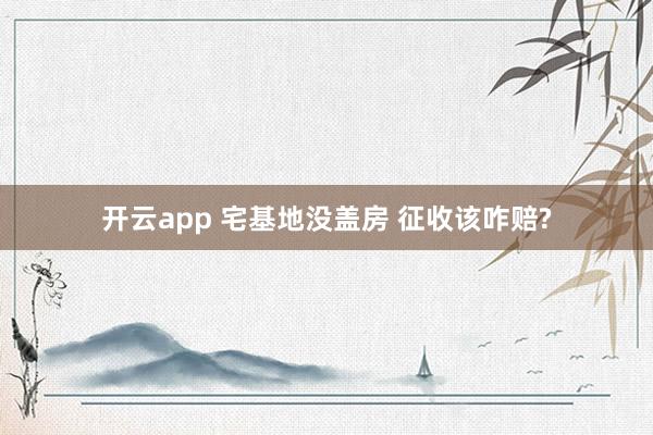 开云app 宅基地没盖房 征收该咋赔?