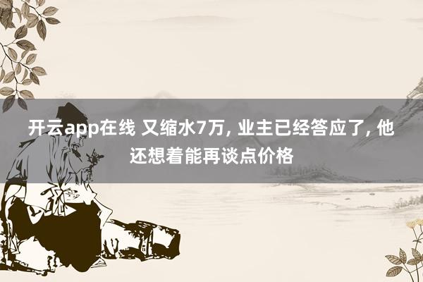 开云app在线 又缩水7万, 业主已经答应了, 他还想着能再谈点价格