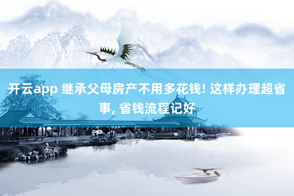 开云app 继承父母房产不用多花钱! 这样办理超省事， 省钱流程记好