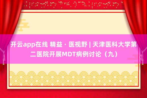 开云app在线 精益 · 医视野 | 天津医科大学第二医院开展MDT病例讨论(九)