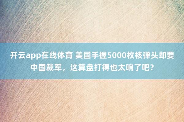 开云app在线体育 美国手握5000枚核弹头却要中国裁军,这算盘打得也太响了吧?