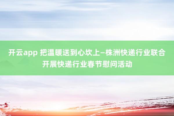 开云app 把温暖送到心坎上—株洲快递行业联合开展快递行业春节慰问活动
