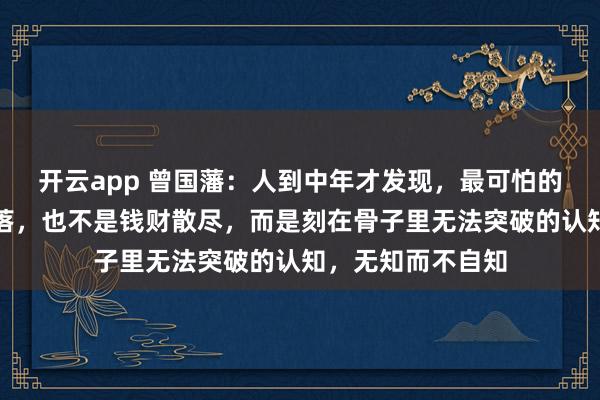 开云app 曾国藩：人到中年才发现，最可怕的不是遭遇大起大落，也不是钱财散尽，而是刻在骨子里无法突破的认知，无知而不自知