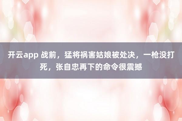 开云app 战前,猛将祸害姑娘被处决,一枪没打死,张自忠再下的命令很震撼