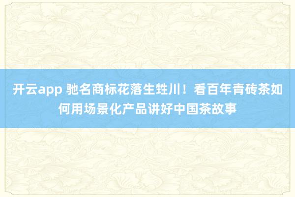 开云app 驰名商标花落生甡川！看百年青砖茶如何用场景化产品讲好中国茶故事
