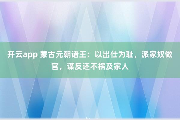 开云app 蒙古元朝诸王:以出仕为耻,派家奴做官,谋反还不祸及家人