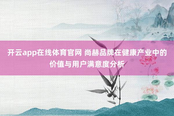 开云app在线体育官网 尚赫品牌在健康产业中的价值与用户满意度分析