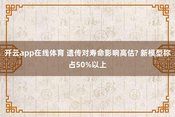 开云app在线体育 遗传对寿命影响高估? 新模型称占50%以上