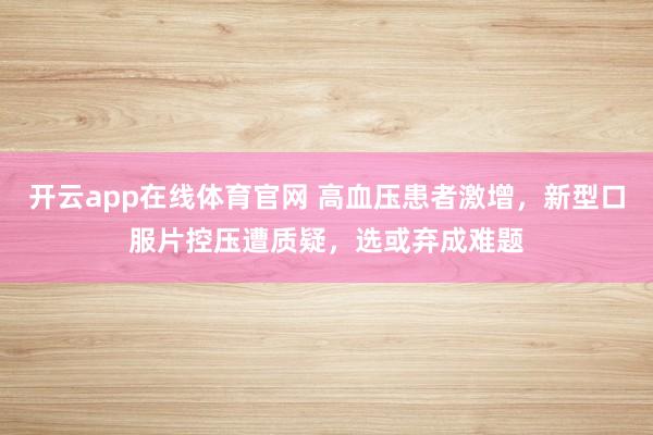 开云app在线体育官网 高血压患者激增,新型口服片控压遭质疑,选或弃成难题