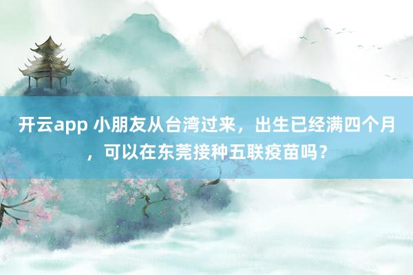 开云app 小朋友从台湾过来,出生已经满四个月,可以在东莞接种五联疫苗吗?