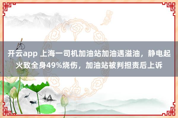 开云app 上海一司机加油站加油遇溢油，静电起火致全身49%烧伤，加油站被判担责后上诉