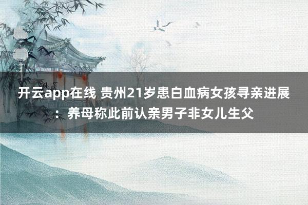 开云app在线 贵州21岁患白血病女孩寻亲进展：养母称此前认亲男子非女儿生父