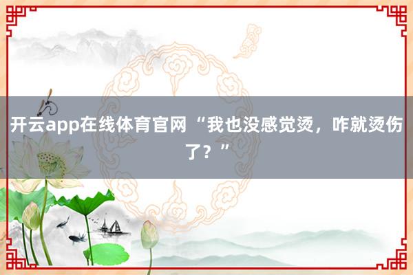 开云app在线体育官网 “我也没感觉烫，<a href=