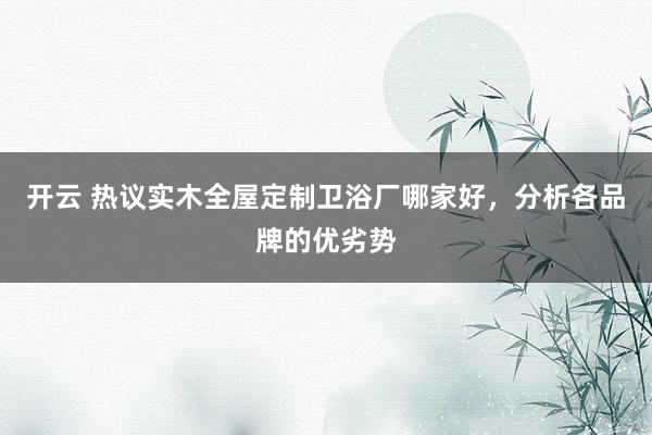 开云 热议实木全屋定制卫浴厂哪家好，分析各品牌的优劣势
