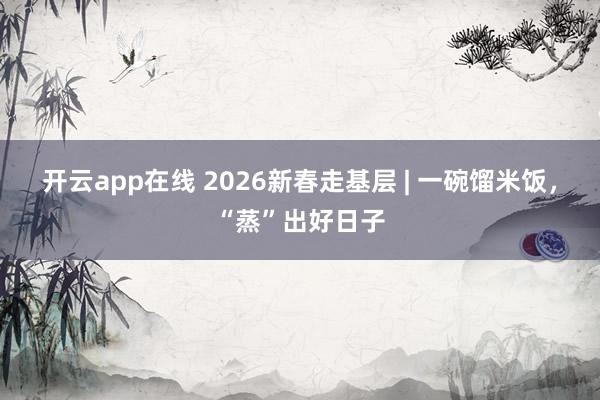 开云app在线 2026新春走基层 | 一碗馏米饭，“蒸”出好日子