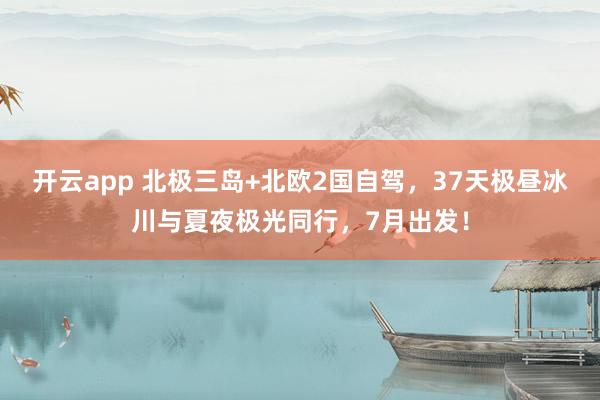 开云app 北极三岛+北欧2国自驾，37天极昼冰川与夏夜极光同行，7月出发！