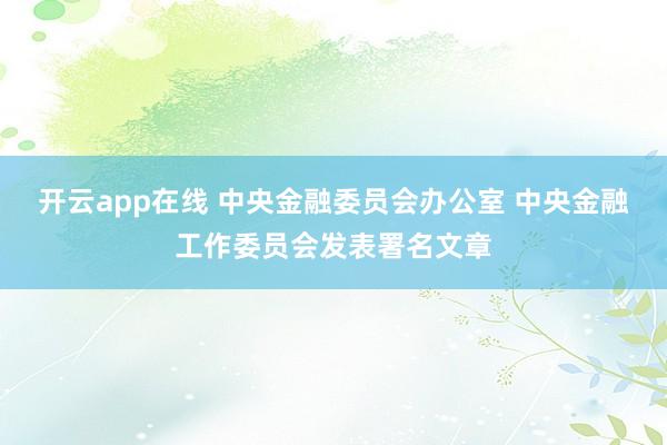 开云app在线 中央金融委员会办公室 中央金融工作委员会发表署名文章