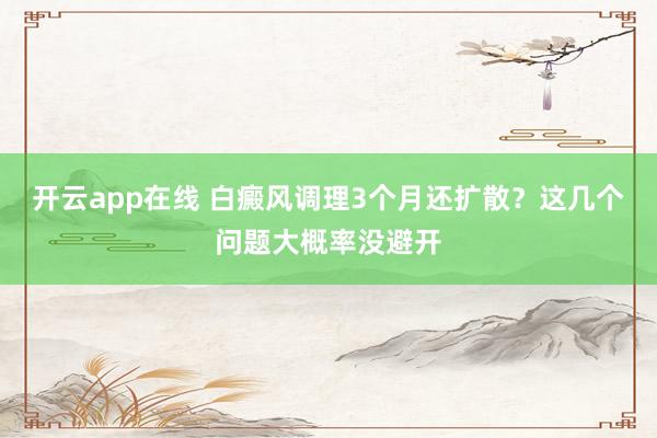 开云app在线 白癜风调理3个月还扩散？这几个问题大概率没避开