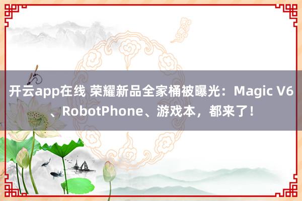 开云app在线 荣耀新品全家桶被曝光：Magic V6、RobotPhone、游戏本，都来了！