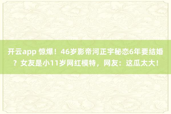 开云app 惊爆！46岁影帝河正宇秘恋6年要结婚？女友是小11岁网红模特，网友：这瓜太大！