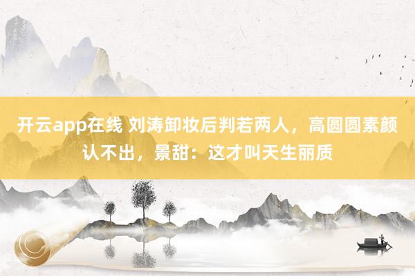 开云app在线 刘涛卸妆后判若两人，高圆圆素颜认不出，景甜：这才叫天生丽质