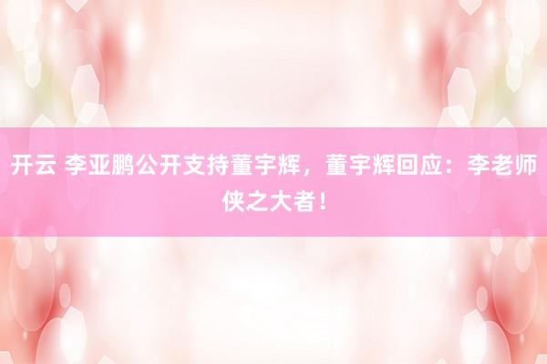 开云 李亚鹏公开支持董宇辉，董宇辉回应：李老师侠之大者！