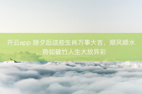 开云app 除夕后这些生肖万事大吉，顺风顺水，势如破竹人生大放异彩