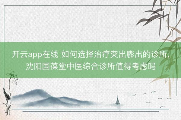 开云app在线 如何选择治疗突出膨出的诊所，沈阳国葆堂中医综合诊所值得考虑吗