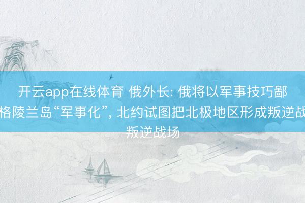开云app在线体育 俄外长: 俄将以军事技巧鄙俚格陵兰岛“军事化”， 北约试图把北极地区形成叛逆战场